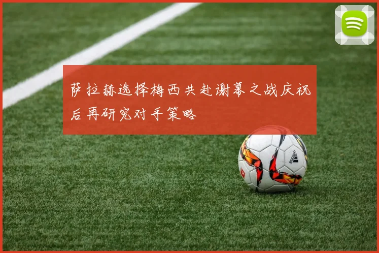 萨拉赫选择梅西共赴谢幕之战庆祝后再研究对手策略