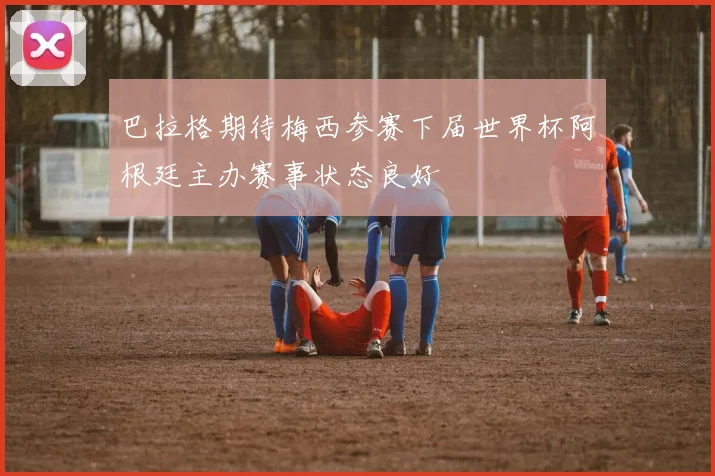 巴拉格期待梅西参赛下届世界杯阿根廷主办赛事状态良好