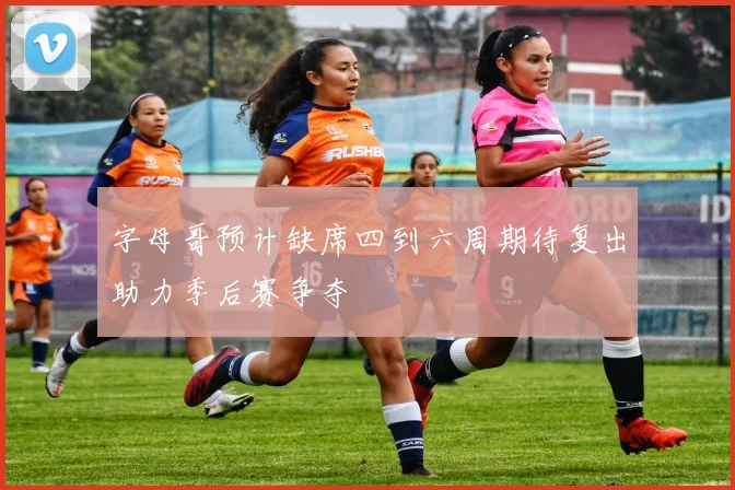 字母哥预计缺席四到六周期待复出助力季后赛争夺