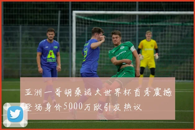 亚洲一哥胡桑诺夫世界杯首秀震撼登场身价5000万欧引发热议