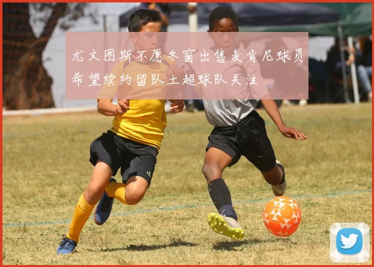 尤文图斯不愿冬窗出售麦肯尼球员希望续约留队土超球队关注