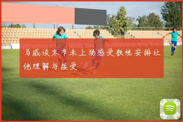 马威谈末节未上场感受教练安排让他理解与接受
