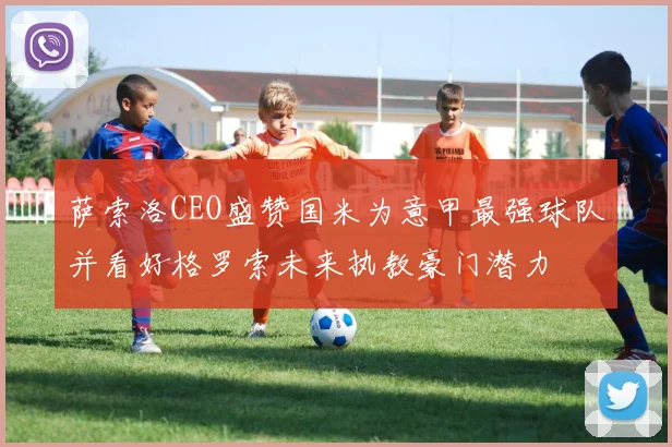 萨索洛CEO盛赞国米为意甲最强球队并看好格罗索未来执教豪门潜力