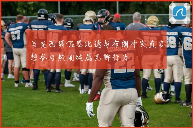 马克西调侃恩比德与布朗冲突直言想参与热闹纯属无聊行为