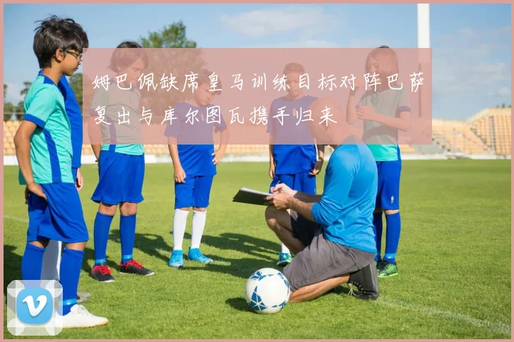 姆巴佩缺席皇马训练目标对阵巴萨复出与库尔图瓦携手归来
