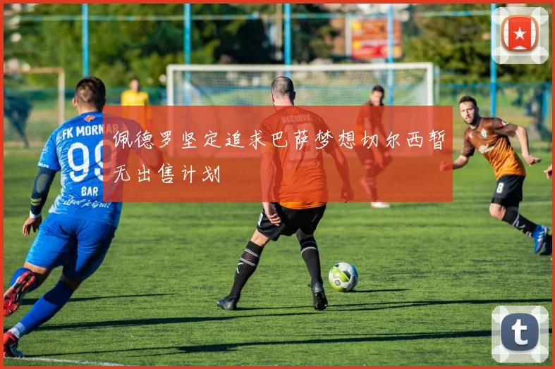 佩德罗坚定追求巴萨梦想切尔西暂无出售计划