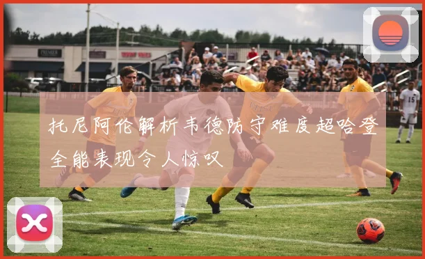 托尼阿伦解析韦德防守难度超哈登全能表现令人惊叹