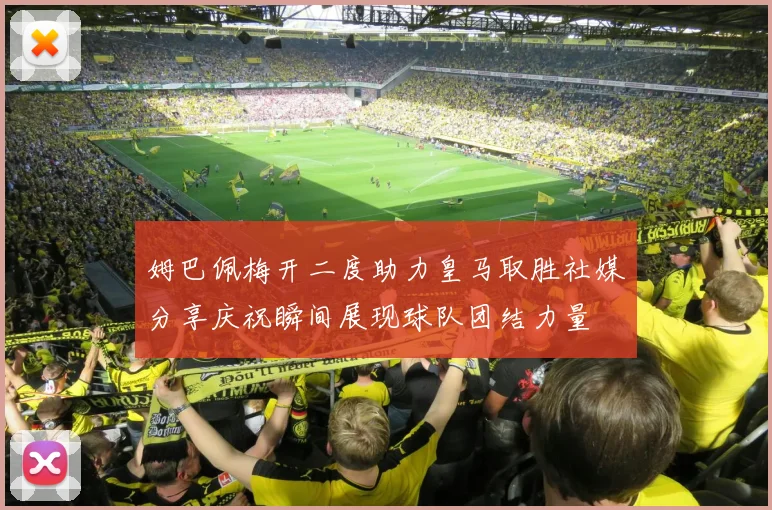 姆巴佩梅开二度助力皇马取胜社媒分享庆祝瞬间展现球队团结力量