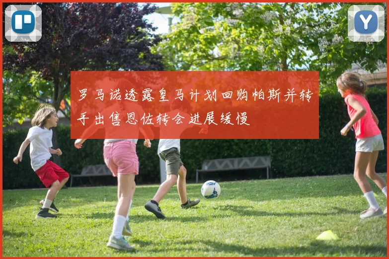 罗马诺透露皇马计划回购帕斯并转手出售恩佐转会进展缓慢