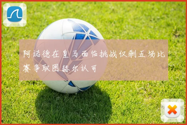 阿诺德在皇马面临挑战仅剩五场比赛争取图赫尔认可