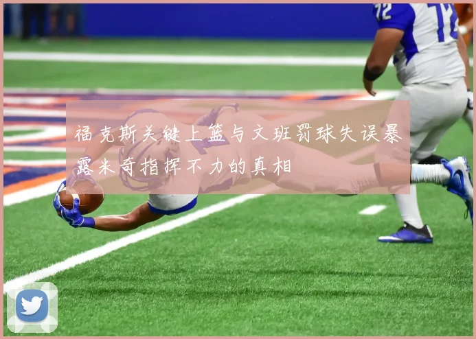 福克斯关键上篮与文班罚球失误暴露米奇指挥不力的真相