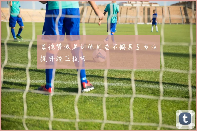 基德赞浓眉训练刻苦不懈甚至专注提升控卫技巧