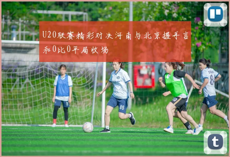 U20联赛精彩对决河南与北京握手言和0比0平局收场