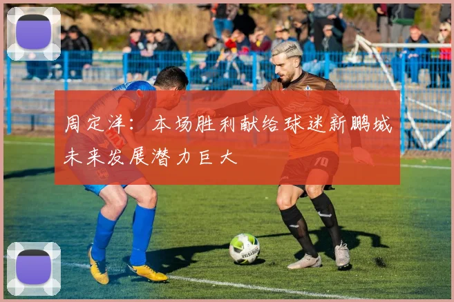 周定洋：本场胜利献给球迷新鹏城未来发展潜力巨大