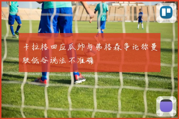 卡拉格回应瓜帅与弗格森争论称曼联低谷说法不准确