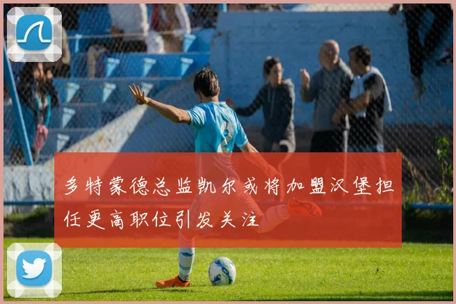 多特蒙德总监凯尔或将加盟汉堡担任更高职位引发关注