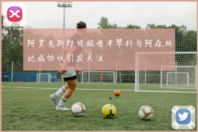 阿贾克斯即将租借津琴科与阿森纳达成协议引发关注