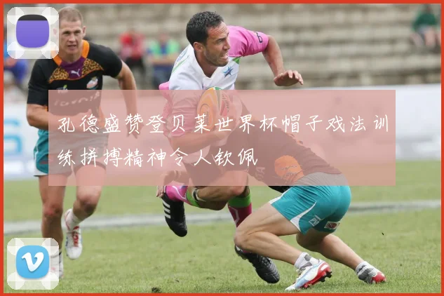 孔德盛赞登贝莱世界杯帽子戏法训练拼搏精神令人钦佩