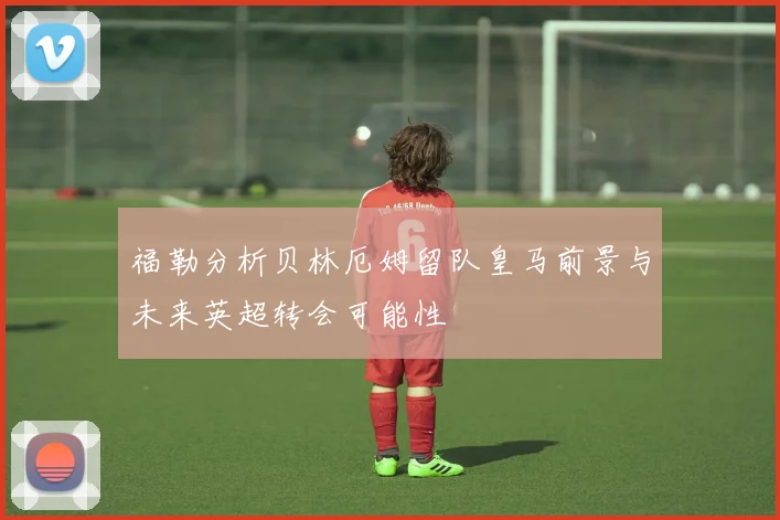 福勒分析贝林厄姆留队皇马前景与未来英超转会可能性