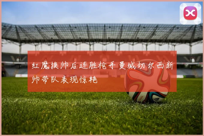 红魔换帅后连胜枪手曼城切尔西新帅带队表现惊艳