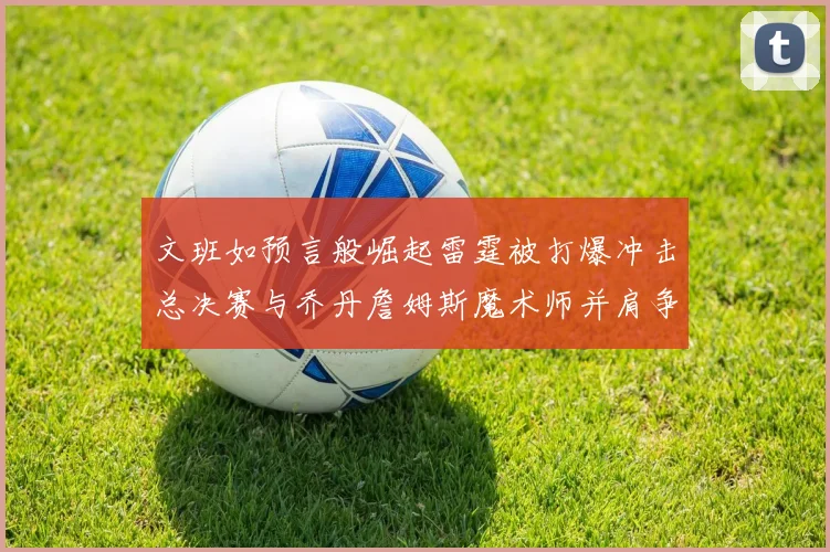 文班如预言般崛起雷霆被打爆冲击总决赛与乔丹詹姆斯魔术师并肩争首冠