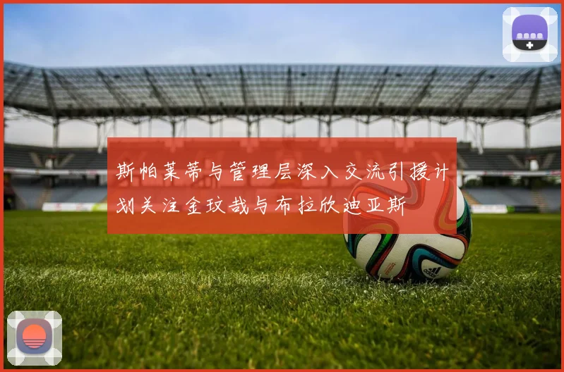 斯帕莱蒂与管理层深入交流引援计划关注金玟哉与布拉欣迪亚斯