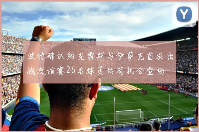 波特确认约克雷斯与伊萨克首发出战友谊赛26名球员均有机会登场