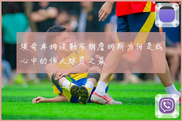 埃奇库姆谈勒布朗詹姆斯为何是我心中的伟大球员之最