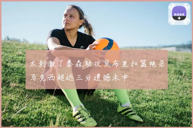 太刺激了泰森助攻莫布里扣篮绝杀马克西超远三分遗憾未中