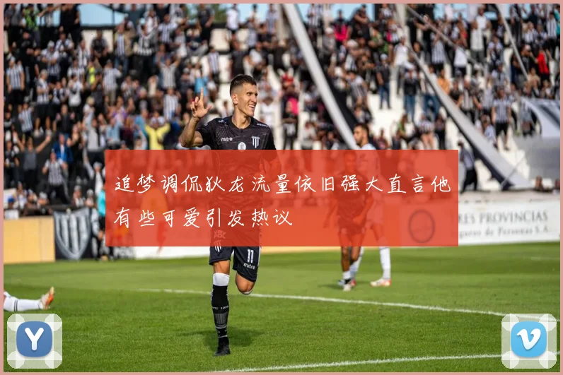 追梦调侃狄龙流量依旧强大直言他有些可爱引发热议